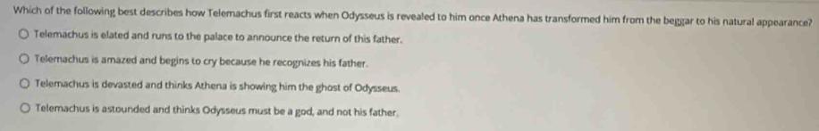 Which of the following best describes how Telemachus first reacts when Odysseus is revealed to him once Athena has transformed him from the beggar to his natural appearance?
Telemachus is elated and runs to the palace to announce the return of this father.
Telemachus is amazed and begins to cry because he recognizes his father.
Telemachus is devasted and thinks Athena is showing him the ghost of Odysseus.
Telemachus is astounded and thinks Odysseus must be a god, and not his father.