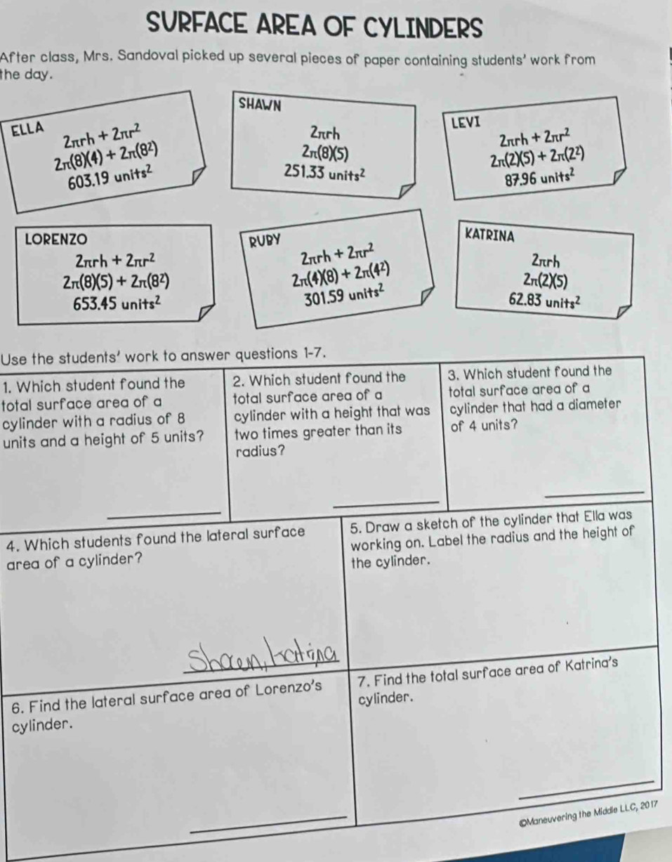 SURFACE AREA OF CYLINDERS 
After class, Mrs. Sandoval picked up several pieces of paper containing students' work from 
the day. 
SHAWN 
LEVI 
2πrh 2π rh+2π r^2
ELLA 2π rh+2π r^2 2π (8)(5)
2π (8)(4)+2π (8^2)
2π (2)(5)+2π (2^2)
603.19units^2
251.33units^2
87.96units^2
KATRINA 
LORENZO RUBY 2π rh+2π r^2
2π rh+2π r^2
2π rh
2π (8)(5)+2π (8^2)
2π (4)(8)+2π (4^2)
2π (2)(5)
653.45units^2
301.59units^2
62.83units^2
Use the students' work to answer questions 1-7. 
1. Which student found the 2. Which student found the 3. Which student found the 
total surface area of a total surface area of a total surface area of a 
cylinder with a radius of 8 cylinder with a height that was cylinder that had a diameter 
units and a height of 5 units? two times greater than its of 4 units? 
radius? 
_ 
_ 
_ 
4. Which students found the lateral surface 5. Draw a sketch of the cylinder that Ella was 
area of a cylinder? working on. Label the radius and the height of 
the cylinder. 
_ 
6. Find the lateral surface area of Lorenzo's 7. Find the total surface area of Katrina's 
cylinder. 
cylinder. 
_ 
_ 
Maneuvering the Middle LLC, 2 017