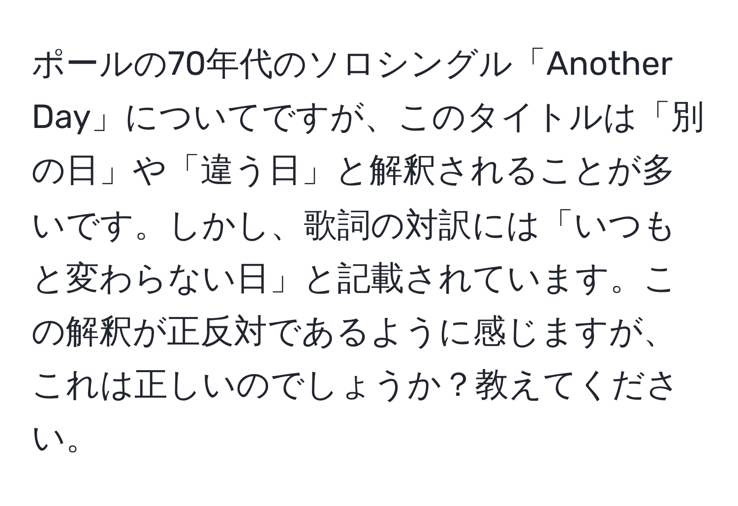 ポールの70年代のソロシングル「Another Day」についてですが、このタイトルは「別の日」や「違う日」と解釈されることが多いです。しかし、歌詞の対訳には「いつもと変わらない日」と記載されています。この解釈が正反対であるように感じますが、これは正しいのでしょうか？教えてください。