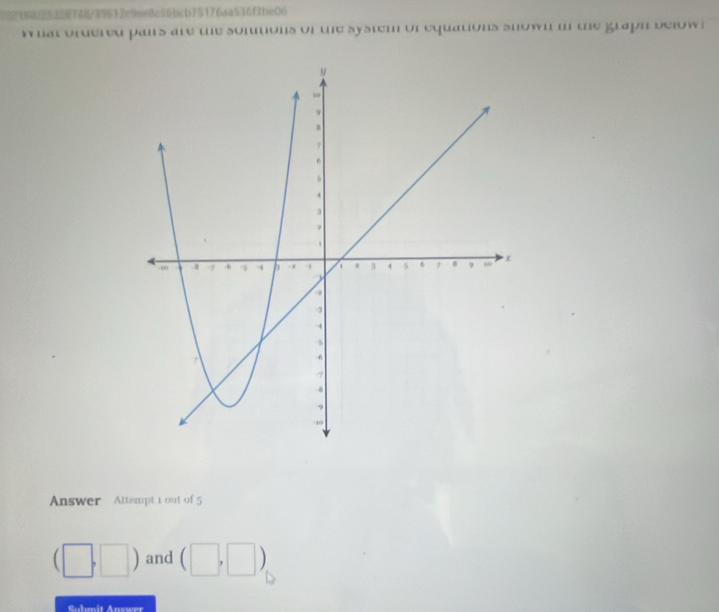 326748/39612e9me8c56bcb75176aa536f3be06 
W hat ordered pais are te somtions of te system of equations snown i te grapn below. 
Answer Attempt 1 out of 5
(□ ,□ ) and (□ ,□ )
Suhmit Answer