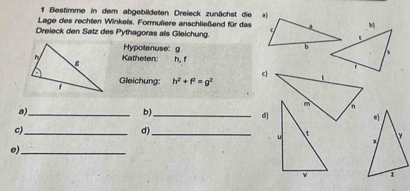 Bestimme in dem abgebildeten Dreieck zunächst die a) 
Lage des rechten Winkels. Formuliere anschließend für das 
Dreieck den Satz des Pythagoras als Gleichung. b) 
Hypotenuse: g
Katheten: h. f
c) 
Gleichung: h^2+f^2=g^2
a)_ 
b)_ 
d) 
c)_ 
d)_ 
e)_