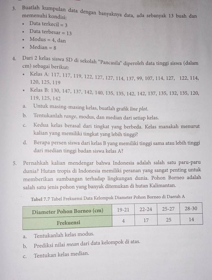 Buatlah kumpulan data dengan banyaknya data, ada sebanyak 13 buah dan 
memenuhi kondisi: 
Data terkecil =3
Data terbesar =13
Modus =4 , dan 
Median =8
4. Dari 2 kelas siswa SD di sekolah “Pancasila” diperoleh data tinggi siswa (dalam
cm) sebagai berikut: 
Kelas A: 117, 117, 119, 122, 127, 127, 114, 137, 99, 107, 114, 127, 122, 114,
120, 125, 119
Kelas B: 130, 147, 137, 142, 140, 135, 135, 142, 142, 137, 135, 132, 135, 120,
119, 125, 142
a. Untuk masing-masing kelas, buatlah grafik line plot. 
b. Tentukanlah range, modus, dan median dari setiap kelas. 
c. Kedua kelas berasal dari tingkat yang berbeda. Kelas manakah menurut 
kalian yang memiliki tingkat yang lebih tinggi? 
d. Berapa persen siswa dari kelas B yang memiliki tinggi sama atau lebih tinggi 
dari median tinggi badan siswa kelas A? 
5. Pernahkah kalian mendengar bahwa Indonesia adalah salah satu paru-paru 
dunia? Hutan tropis di Indonesia memiliki peranan yang sangat penting untuk 
memberikan sumbangan terhadap lingkungan dunia. Pohon Borneo adalah 
salah satu jenis pohon yang banyak ditemukan di hutan Kalimantan. 
Tabel 7.7 Tabel Frekuensi Data Kelompok Diameter Pohon Borneo di Daerah A 
a. Tentukanlah kelas modus. 
b. Prediksi nilai mean dari data kelompok di atas. 
c. Tentukan kelas median.