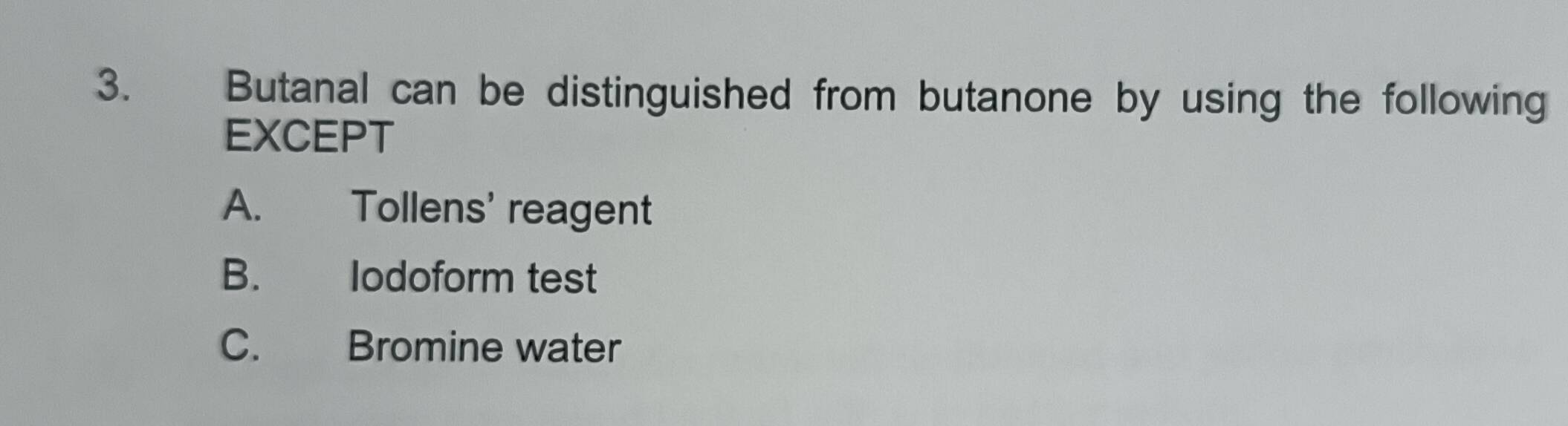 Butanal can be distinguished from butanone by using the following
EXCEPT
A. Tollens' reagent
B. lodoform test
C. Bromine water