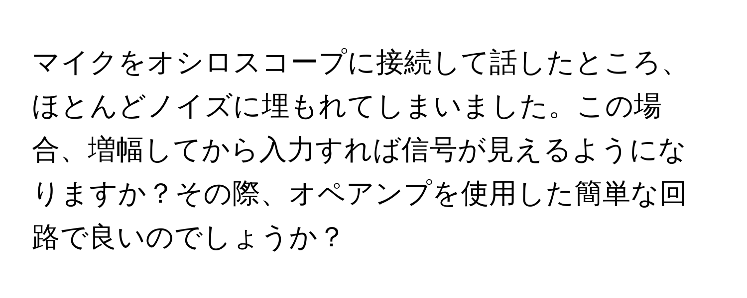 マイクをオシロスコープに接続して話したところ、ほとんどノイズに埋もれてしまいました。この場合、増幅してから入力すれば信号が見えるようになりますか？その際、オペアンプを使用した簡単な回路で良いのでしょうか？