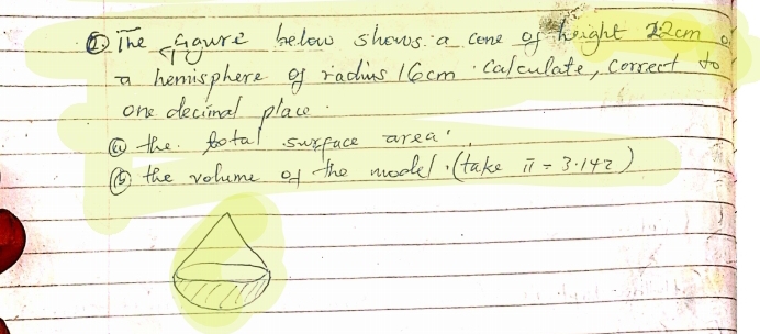 The faigure below shows a cone of height 22cm
a hemisphere of radius 1Cocm calculate, correct to 
one decinal place 
⑩the fotal surface area 
⑤ the volume of the model. (take π =3.142)