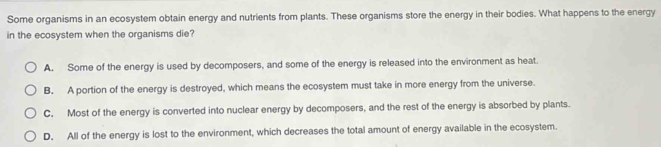 Some organisms in an ecosystem obtain energy and nutrients from plants. These organisms store the energy in their bodies. What happens to the energy
in the ecosystem when the organisms die?
A. Some of the energy is used by decomposers, and some of the energy is released into the environment as heat.
B. A portion of the energy is destroyed, which means the ecosystem must take in more energy from the universe.
C. Most of the energy is converted into nuclear energy by decomposers, and the rest of the energy is absorbed by plants.
D. All of the energy is lost to the environment, which decreases the total amount of energy available in the ecosystem.