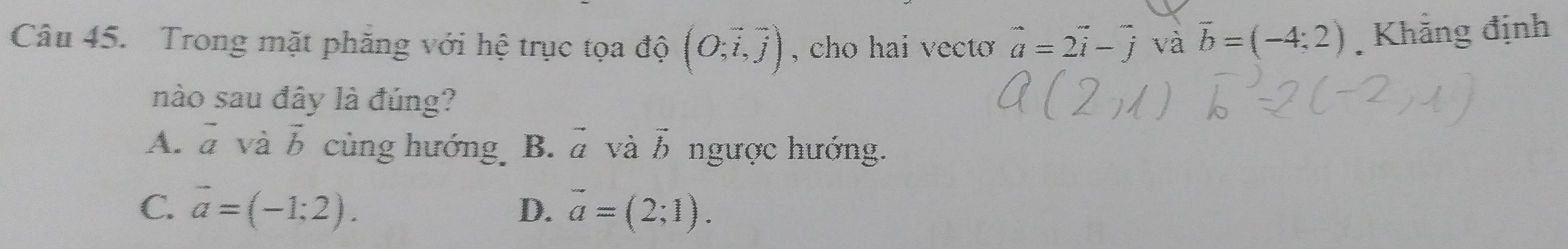 Trong mặt phăng với hệ trục tọa độ (O;vector i,vector j) , cho hai vecto vector a=2vector i-vector j và vector b=(-4;2) Khẳng định
nào sau đây là đúng?
A. vector a và vector b cùng hướng B. vector a và vector b ngược hướng.
C. vector a=(-1;2). vector a=(2;1). 
D.