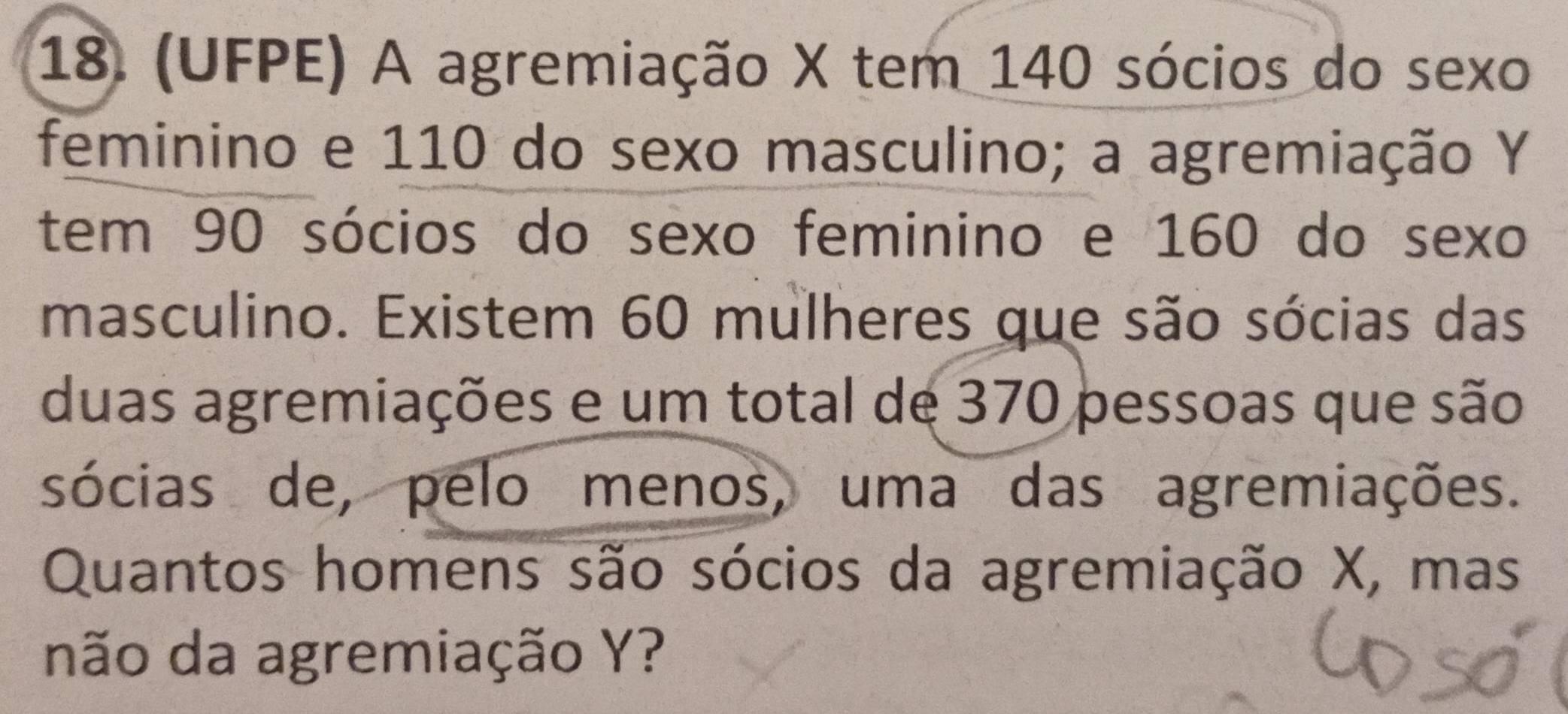 (UFPE) A agremiação X tem 140 sócios do sexo 
feminino e 110 do sexo masculino; a agremiação Y
tem 90 sócios do sexo feminino e 160 do sexo 
masculino. Existem 60 mulheres que são sócias das 
duas agremiações e um total de 370 pessoas que são 
sócias de, pelo menos, uma das agremiações. 
Quantos homens são sócios da agremiação X, mas 
não da agremiação Y?