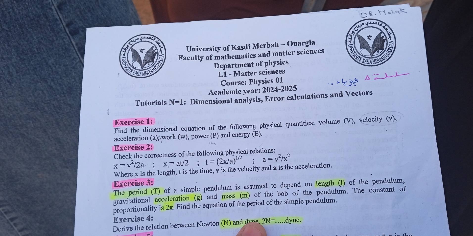 c° 
5 
5 
University of Kasdi Merbah - Ouargla 
Faculty of mathematics and matter sciences 
STE KASDIMERBAHO Department of physics 
L1 - Matter sciences 
Course: Physics 01 
Academic year: 2024-2025 
Tutorials N=1 : Dimensional analysis, Error calculations and Vectors 
Exercise 1: 
Find the dimensional equation of the following physical quantities: volume (V), velocity (v), 
acceleration (a), work (w), power (P) and energy (E). 
Exercise 2: 
Check the correctness of the following physical relations:
x=v^2/2a; x=at/2; t=(2x/a)^1/2; a=v^2/x^2
Where x is the length, t is the time, v is the velocity and a is the acceleration. 
Exercise 3: 
The period (T) of a simple pendulum is assumed to depend on length (l) of the pendulum, 
gravitational acceleration (g) and mass (m) of the bob of the pendulum. The constant of 
proportionality is 2π. Find the equation of the period of the simple pendulum. 
Exercise 4: 
Derive the relation between Newton (N) 2N= _ .dyne.