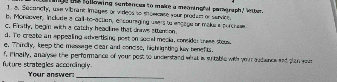 aange the following sentences to make a meaningful paragraph/ letter. 
1. a. Secondly, use vibrant images or videos to showcase your product or service. 
b. Moreover, include a call-to-action, encouraging users to engage or make a purchase. 
c. Firstly, begin with a catchy headline that draws attention. 
d. To create an appealing advertising post on social media, consider these steps. 
e. Thirdly, keep the message clear and concise, highlighting key benefits. 
f. Finally, analyse the performance of your post to understand what is suitable with your audience and plan your 
future strategies accordingly. 
Your answer:_