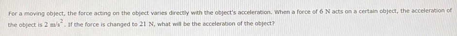 For a moving object, the force acting on the object varies directly with the object's acceleration. When a force of 6 N acts on a certain object, the acceleration of 
the object is 2m/s^2. If the force is changed to 21 N, what will be the acceleration of the object?