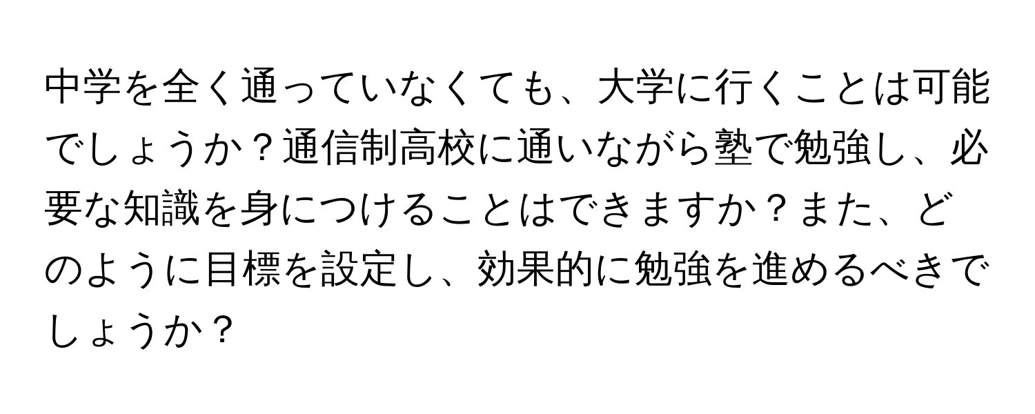 中学を全く通っていなくても、大学に行くことは可能でしょうか？通信制高校に通いながら塾で勉強し、必要な知識を身につけることはできますか？また、どのように目標を設定し、効果的に勉強を進めるべきでしょうか？