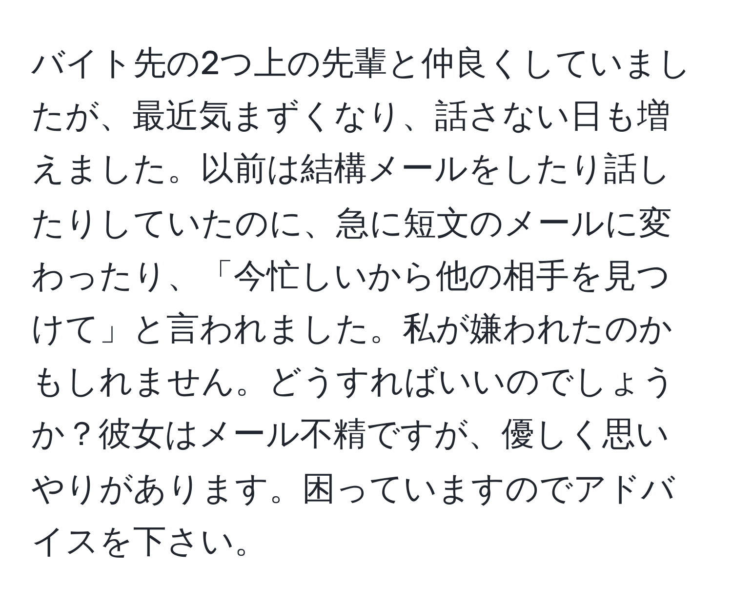 バイト先の2つ上の先輩と仲良くしていましたが、最近気まずくなり、話さない日も増えました。以前は結構メールをしたり話したりしていたのに、急に短文のメールに変わったり、「今忙しいから他の相手を見つけて」と言われました。私が嫌われたのかもしれません。どうすればいいのでしょうか？彼女はメール不精ですが、優しく思いやりがあります。困っていますのでアドバイスを下さい。