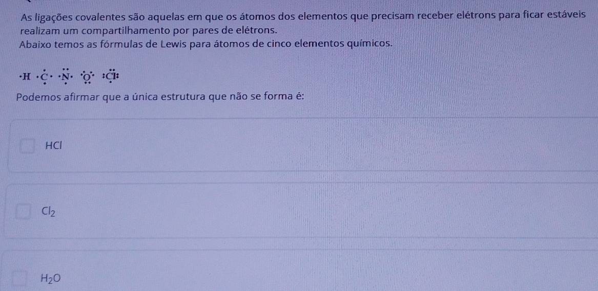 As ligações covalentes são aquelas em que os átomos dos elementos que precisam receber elétrons para ficar estáveis
realizam um compartilhamento por pares de elétrons.
Abaixo temos as fórmulas de Lewis para átomos de cinco elementos químicos.
· H· dot C·
Podemos afirmar que a única estrutura que não se forma é:
HCl
Cl_2
H_2O