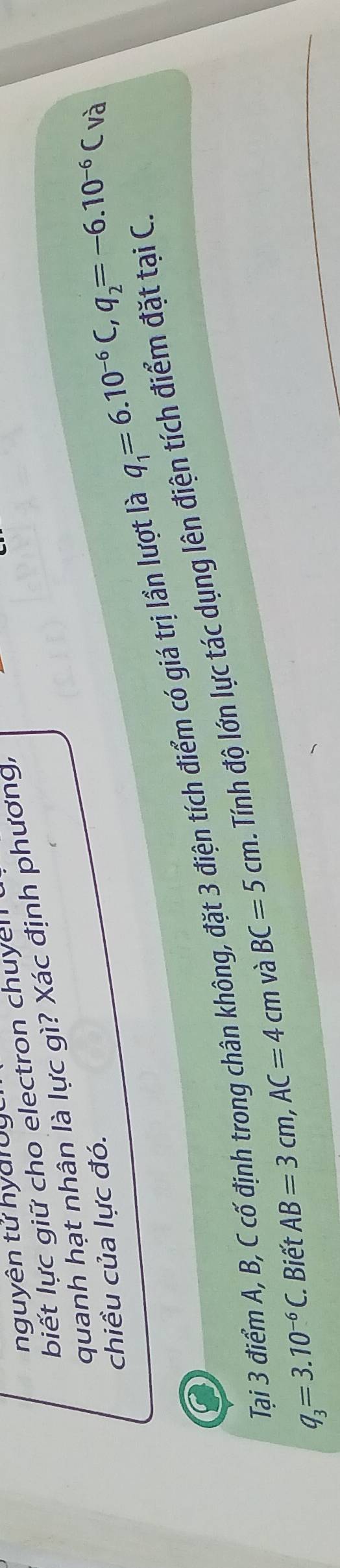 nguyên tử hydru y 
biết lực giữ cho electron chuyel 
quanh hạt nhân là lực gì? Xác định phương, 
chiều của lực đó. 
Tại 3 điểm A, B, C cố định trong chân không, đặt 3 điện tích điểm có giá trị lần lượt là q_1=6.10^(-6)C, q_2=-6.10^(-6)C và
q_3=3.10^(-6)C. Biết AB=3cm, AC=4cm và BC=5cm Tính độ lớn lực tác dụng lên điện tích điểm đặt tại C.