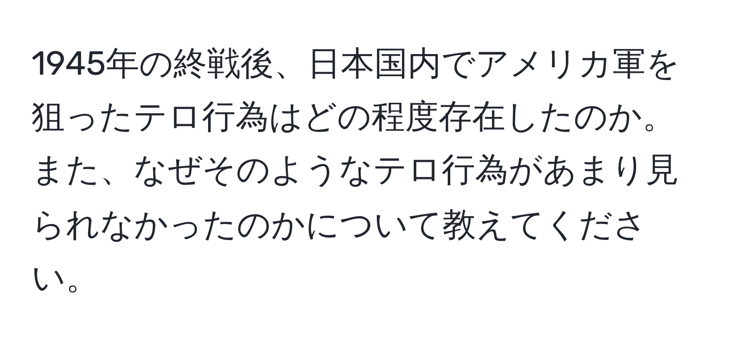 1945年の終戦後、日本国内でアメリカ軍を狙ったテロ行為はどの程度存在したのか。また、なぜそのようなテロ行為があまり見られなかったのかについて教えてください。