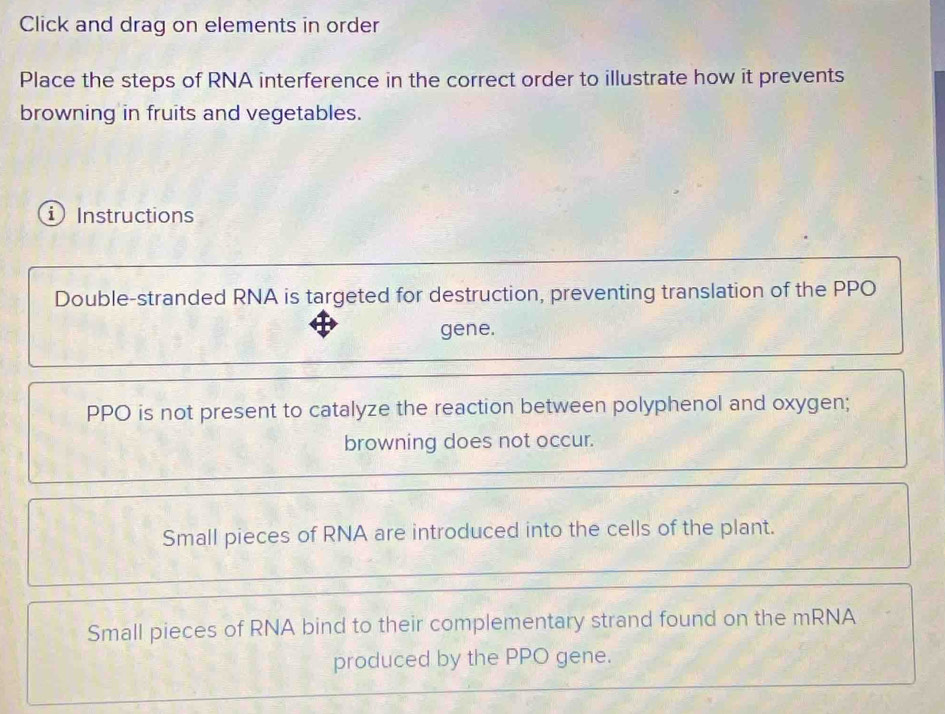 Click and drag on elements in order
Place the steps of RNA interference in the correct order to illustrate how it prevents
browning in fruits and vegetables.
i Instructions
Double-stranded RNA is targeted for destruction, preventing translation of the PPO
gene.
PPO is not present to catalyze the reaction between polyphenol and oxygen;
browning does not occur.
Small pieces of RNA are introduced into the cells of the plant.
Small pieces of RNA bind to their complementary strand found on the mRNA
produced by the PPO gene.