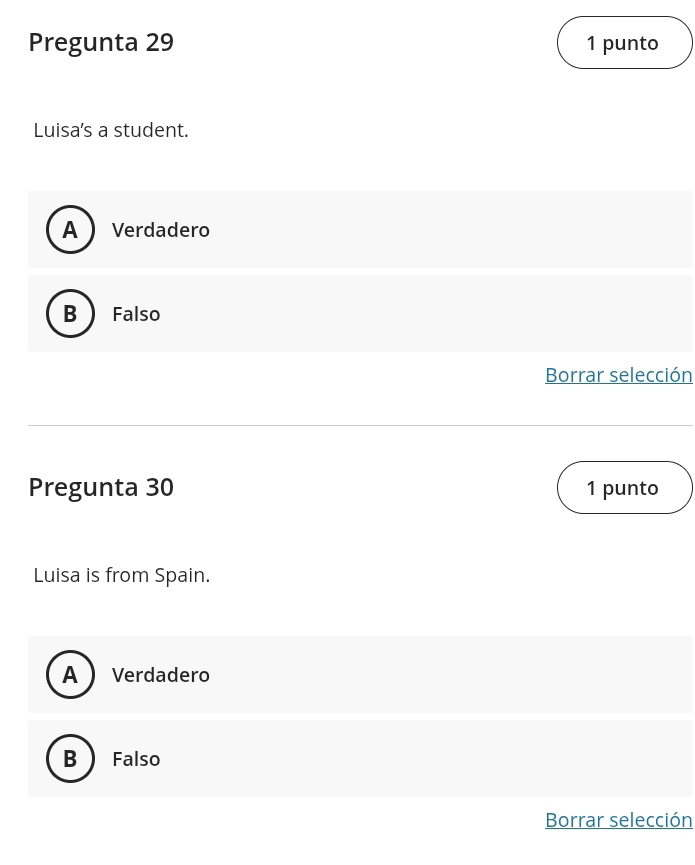 Pregunta 29 1 punto
Luisa's a student.
A Verdadero
B  Falso
Borrar selección
Pregunta 30 1 punto
Luisa is from Spain.
A  Verdadero
B  Falso
Borrar selección