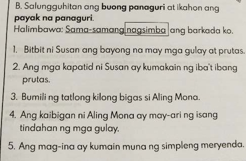 Salungguhitan ang buong panaguri at ikahon ang 
payak na panaguri. 
Halimbawa: Sama-samang nagsimba|ang barkada ko. 
1. Bitbit ni Susan ang bayong na may mga gulay at prutas. 
2. Ang mga kapatid ni Susan ay kumakain ng iba't ibang 
prutas. 
3. Bumili ng tatlong kilong bigas si Aling Mona. 
4. Ang kaibigan ni Aling Mona ay may-ari ng isang 
tindahan ng mga gulay. 
5. Ang mag-ina ay kumain muna ng simpleng meryenda.