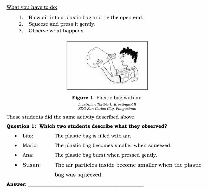 What you have to do:
1. Blow air into a plastic bag and tie the open end.
2. Squeeze and press it gently.
3. Observe what happens.
Figure 1. Plastic bag with air
Illustrator: Toribio L. Erestingcol II
SDO-San Carlos City, Pangasinan
These students did the same activity described above.
Question 1: Which two students describe what they observed?
Lito: The plastic bag is filled with air.
Mario: The plastic bag becomes smaller when squeezed.
Ana: The plastic bag burst when pressed gently.
Susan: The air particles inside become smaller when the plastic
bag was squeezed.
Answer:_