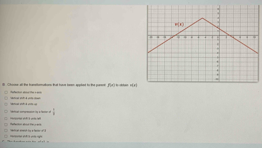 Choose all the transformations that have been applied to the parent f(x) to obtain v(x)
Reflection about the x-axis
Vertical shift 4 units down
Vertical shift 4 units up
Vertical compression by a factor of  1/2 
Horizontal shift 5 units left
Reflection about the y-axis.
Vertical stretch by a factor of 2
Horizontal shift 5 units right
Th e  fn a to n  n