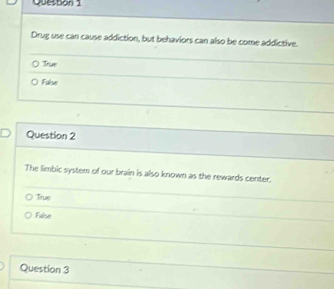 Queston 1
Drug use can cause addiction, but behaviors can also be come addictive.
True
False
Question 2
The limbic system of our brain is also known as the rewards center.
True
False
Question 3