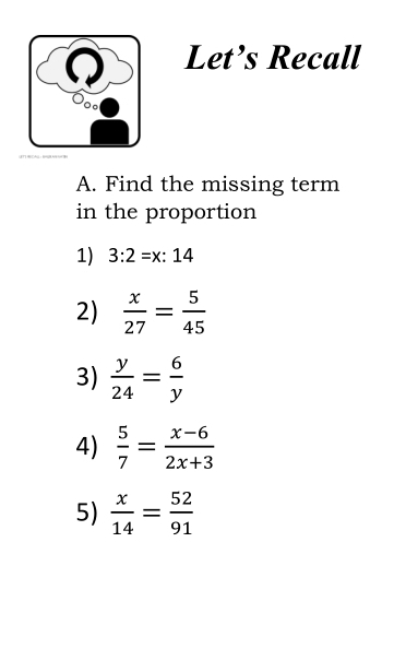 Let’s Recall 
oo 
A. Find the missing term 
in the proportion 
1) 3:2=x:14
2)  x/27 = 5/45 
3)  y/24 = 6/y 
4)  5/7 = (x-6)/2x+3 
5)  x/14 = 52/91 