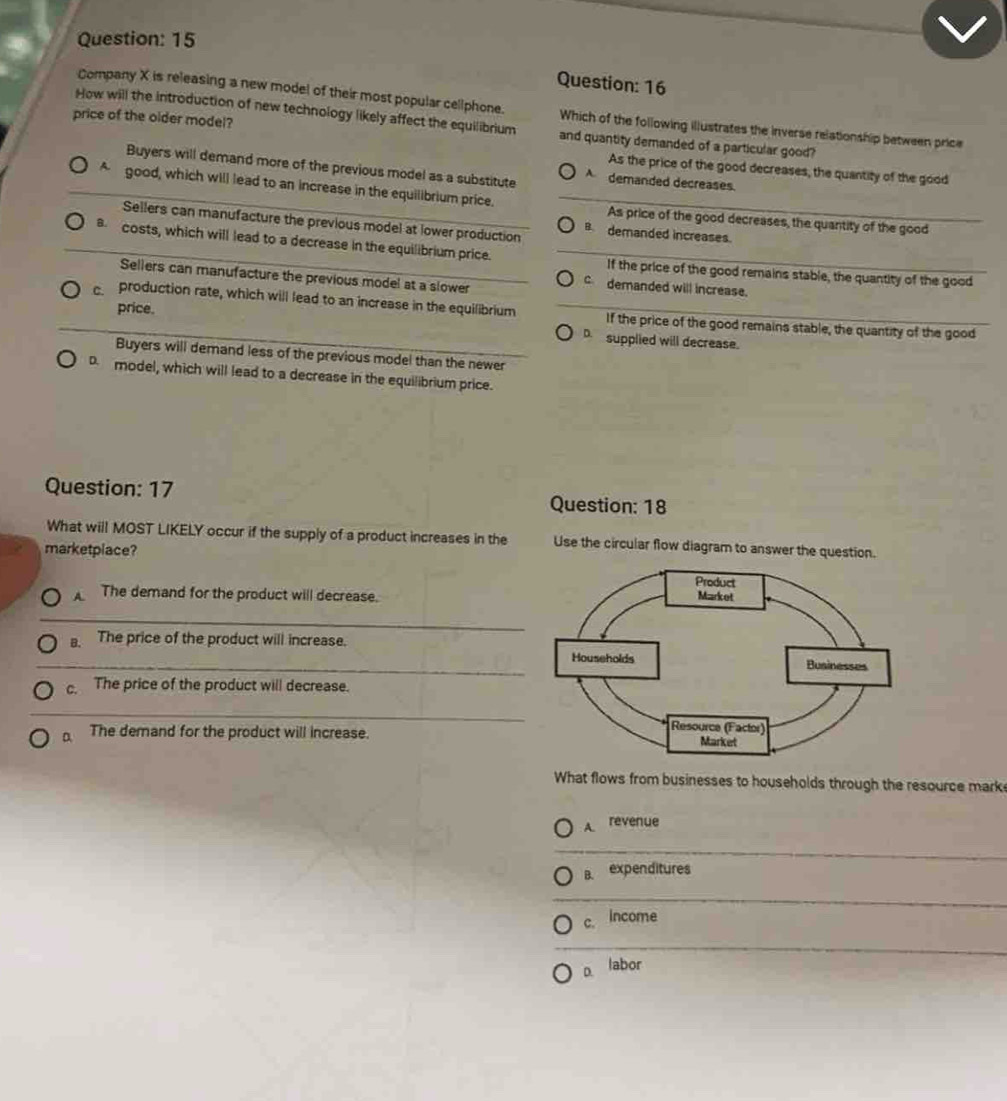 Company X is releasing a new model of their most popular cellphone. Which of the following illustrates the inverse relationship between price
price of the older model?
How will the introduction of new technology likely affect the equilibrium and quantity demanded of a particular good?
Buyers will demand more of the previous model as a substitute A demanded decreases
As the price of the good decreases, the quantity of the good
_A good, which will lead to an increase in the equilibrium price. As price of the good decreases, the quantity of the good
Sellers can manufacture the previous model at lower production B demanded increases.
_8 costs, which will lead to a decrease in the equilibrium price. If the price of the good remains stable, the quantity of the good
Sellers can manufacture the previous model at a slower
c demanded will increase.
price.
c production rate, which will lead to an increase in the equilibrium If the price of the good remains stable, the quantity of the good
D. supplied will decrease.
Buyers will demand less of the previous model than the newer
D model, which will lead to a decrease in the equilibrium price.
Question: 17 Question: 18
What will MOST LIKELY occur if the supply of a product increases in the Use the circular flow diagram to answer the question.
marketplace?
A The demand for the product will decrease.
_
B. The price of the product will increase.
_
c. The price of the product will decrease.
_
a The demand for the product will increase.
What flows from businesses to households through the resource marke
A. revenue
B. expenditures
c. Income
D. labor