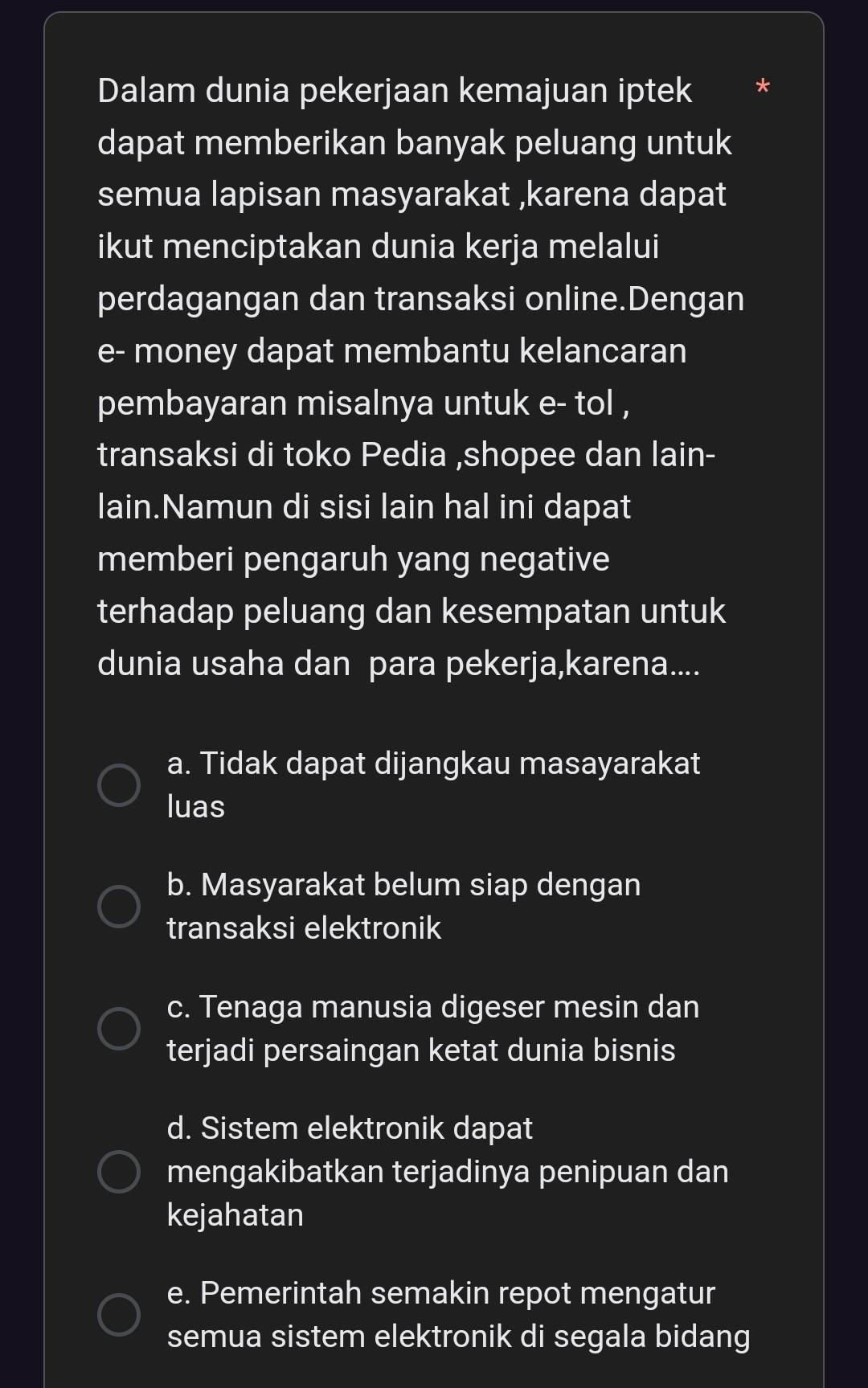 Dalam dunia pekerjaan kemajuan iptek *
dapat memberikan banyak peluang untuk
semua lapisan masyarakat ,karena dapat
ikut menciptakan dunia kerja melalui
perdagangan dan transaksi online.Dengan
e- money dapat membantu kelancaran
pembayaran misalnya untuk e- tol ,
transaksi di toko Pedia ,shopee dan lain-
lain.Namun di sisi lain hal ini dapat
memberi pengaruh yang negative
terhadap peluang dan kesempatan untuk
dunia usaha dan para pekerja,karena....
a. Tidak dapat dijangkau masayarakat
luas
b. Masyarakat belum siap dengan
transaksi elektronik
c. Tenaga manusia digeser mesin dan
terjadi persaingan ketat dunia bisnis
d. Sistem elektronik dapat
mengakibatkan terjadinya penipuan dan
kejahatan
e. Pemerintah semakin repot mengatur
semua sistem elektronik di segala bidang