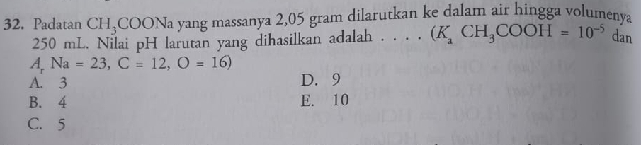 Padatan CH_3COONa yang massanya 2,05 gram dilarutkan ke dalam air hingga volumenya
250 mL. Nilai pH larutan yang dihasilkan adalah . . ..(K_aCH_3COOH=10^(-5) dan
A Na=23, C=12, O=16)
A. 3 D. 9
B. 4 E. 10
C. 5