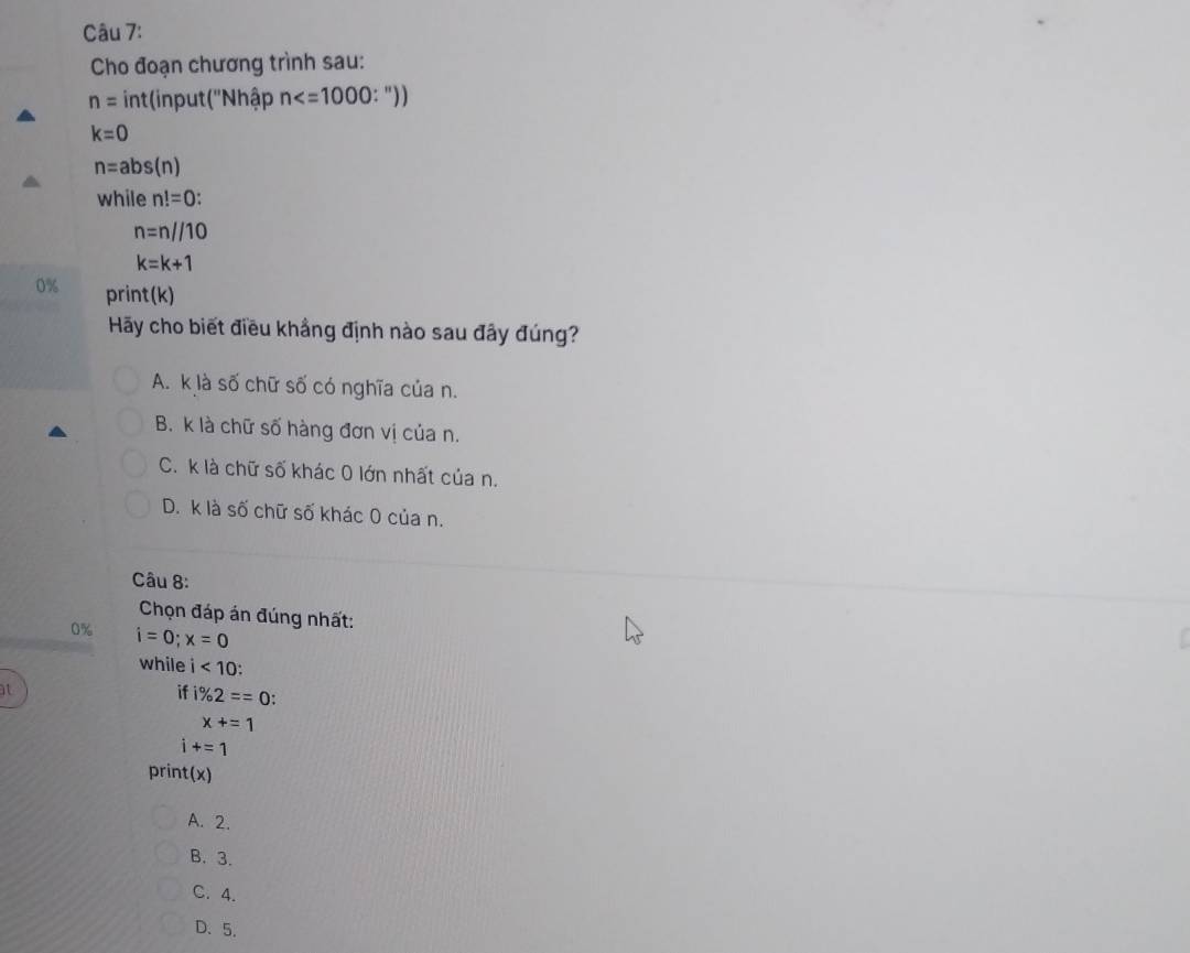 Cho đoạn chương trình sau:
n= int(input (''Nhập n
k=0
n=abs(n)
while n!=0 :
n=n//10
k=k+1
0% print(k)
Hãy cho biết điều khẳng định nào sau đây đúng?
A. k là số chữ số có nghĩa của n.
B. k là chữ số hàng đơn vị của n.
C. k là chữ số khác 0 lớn nhất của n.
D. k là số chữ số khác 0 của n.
Câu 8:
Chọn đáp án đúng nhất:
0% i=0;x=0
while i<10</tex>: 
at
if 1% 2==0 :
x+=1
i+=1
print(x)
A. 2.
B. 3.
C. 4.
D、 5.