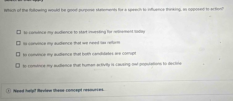 Which of the following would be good purpose statements for a speech to influence thinking, as opposed to action?
to convince my audience to start investing for retirement today
to convince my audience that we need tax reform
to convince my audience that both candidates are corrupt
to convince my audience that human activity is causing owl populations to decline
Need help? Review these concept resources.