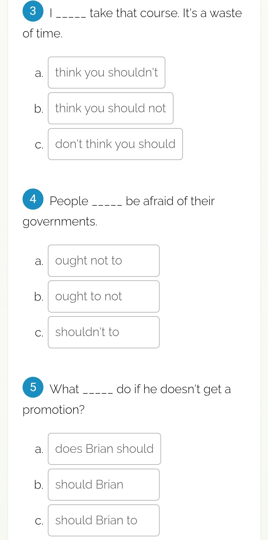 3 / _take that course. It's a waste
of time.
a. think you shouldn't
b. think you should not
c. don't think you should
4 People _be afraid of their
governments.
a. ought not to
b. ought to not
c. shouldn't to
5What _do if he doesn't get a
promotion?
a. does Brian should
b. should Brian
c. should Brian to