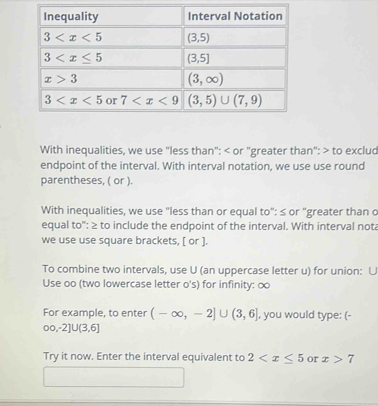 With inequalities, we use "less than": < or "greater than": > to exclud
endpoint of the interval. With interval notation, we use use round
parentheses, ( or ).
With inequalities, we use "less than or equal to": ≤ or "greater than o
equal to": ≥ to include the endpoint of the interval. With interval nota
we use use square brackets, [ or ].
To combine two intervals, use U (an uppercase letter u) for union: U
Use oo (two lowercase letter o's) for infinity: ∞
For example, to enter (-∈fty ,-2]∪ (3,6] , you would type: (-
00,-2]U(3,6]
Try it now. Enter the interval equivalent to 2 or x>7