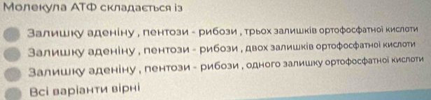 Молекула АTΦ складасться із
Валишку аденіну , пентози - рибози у трьох залишків ортофосфатноі кислоти
Валишку аденіну , пентози - рибози е двох залишків ортофосфатноі кислоти
Валишку аденіну , пентози - рибози е одного залишку ортофосфатноі кислоти
Всі варіанти вірні