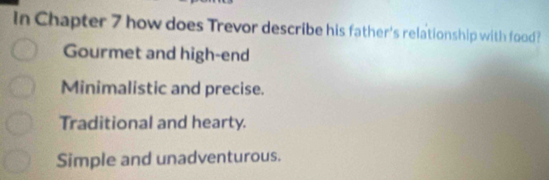 In Chapter 7 how does Trevor describe his father's relationship with food?
Gourmet and high-end
Minimalistic and precise.
Traditional and hearty.
Simple and unadventurous.