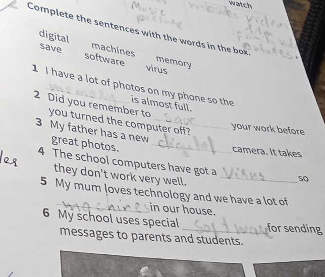 watch 
Complete the sentences with the words in the box 
digital machines memory 
save software 
virus 
1 I have a lot of photos on my phone so the 
is almost full. 
2 Did you remember to 
you turned the computer off? 
your work before 
3 My father has a new 
great photos._ 
camera. It takes 
4 The school computers have got a 
they don’t work very well._ 
so 
5 My mum loves technology and we have a lot of 
_in our house. 
6 My school uses special 
for sending 
messages to parents and students.