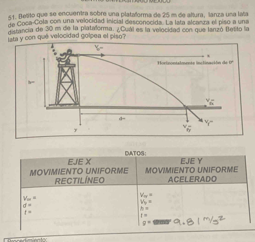 Betito que se encuentra sobre una plataforma de 25 m de altura, lanza una lata
de Coca-Cola con una velocidad inicial desconocida. La lata alcanza el piso a una
distancia de 30 m de la plataforma. ¿Cuál es la velocidad con que lanzó Betito la
lata y con qué velocidad golpea el piso?
DATOS:
EJE X EJE Y
MOVIMIENTO UNIFORME MOVIMIENTO UNIFORME
RECTILÍNEO ACELERADO
V_ox=
V_oy=
V_ty=
d=
h=
t=
t=
g= O'D vs
Brocedimiento: