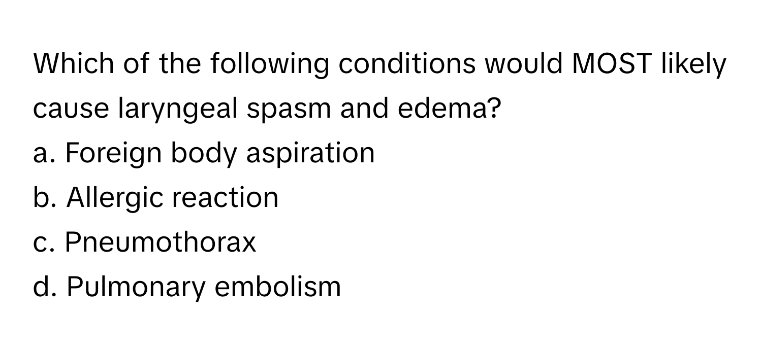 Which of the following conditions would MOST likely cause laryngeal spasm and edema?

a. Foreign body aspiration 
b. Allergic reaction 
c. Pneumothorax 
d. Pulmonary embolism