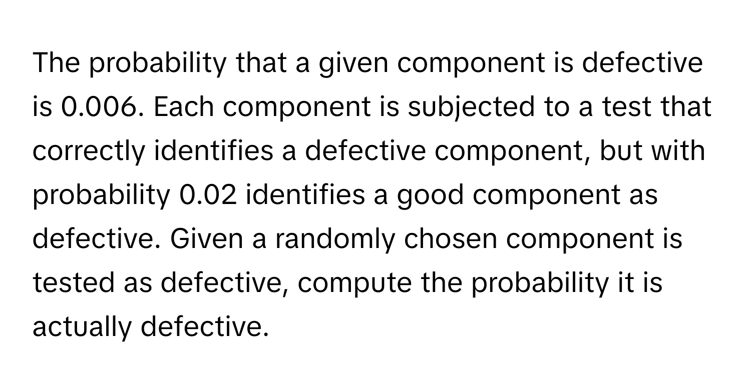 The probability that a given component is defective is 0.006. Each component is subjected to a test that correctly identifies a defective component, but with probability 0.02 identifies a good component as defective. Given a randomly chosen component is tested as defective, compute the probability it is actually defective.