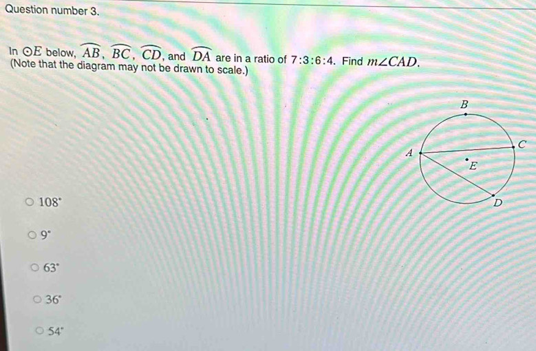 Question number 3.
In odot E below, widehat AB, widehat BC, widehat CD , and widehat DA are in a ratio of 7:3:6:4. Find m∠ CAD. 
(Note that the diagram may not be drawn to scale.)
108°
9°
63°
36°
54°