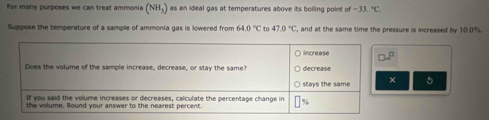 For many purposes we can treat ammonia (NH_3) as an ideal gas at temperatures above its boiling point of -33.^circ C.
Suppose the temperature of a sample of ammonia gas is lowered from 64.0°C to 47.0°C , and at the same time the pressure is increased by 10.0%.
5