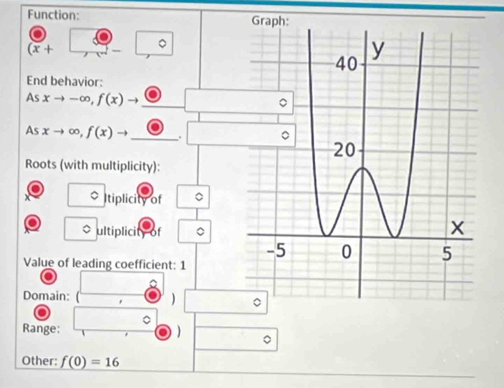 Function:
(overline x+
。 
End behavior: 
As xto -∈fty , f(x) _ 
As xto ∈fty , f(x)to _. 
Roots (with multiplicity): 
Itiplicity of 
ultiplicity of 
Value of leading coefficient: 1 
Domain: ) 
Range; ) 
Other: f(0)=16