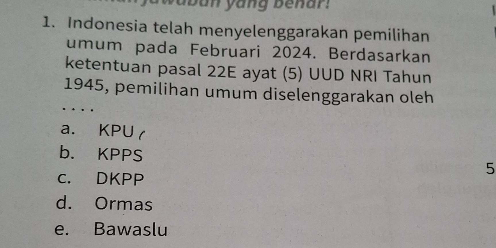 waban yang benar:
1. Indonesia telah menyelenggarakan pemilihan
umum pada Februari 2024. Berdasarkan
ketentuan pasal 22E ayat (5) UUD NRI Tahun
1945, pemilihan umum diselenggarakan oleh
__.
a. KPU (
b. KPPS
5
c. DKPP
d. Ormas
e. Bawaslu