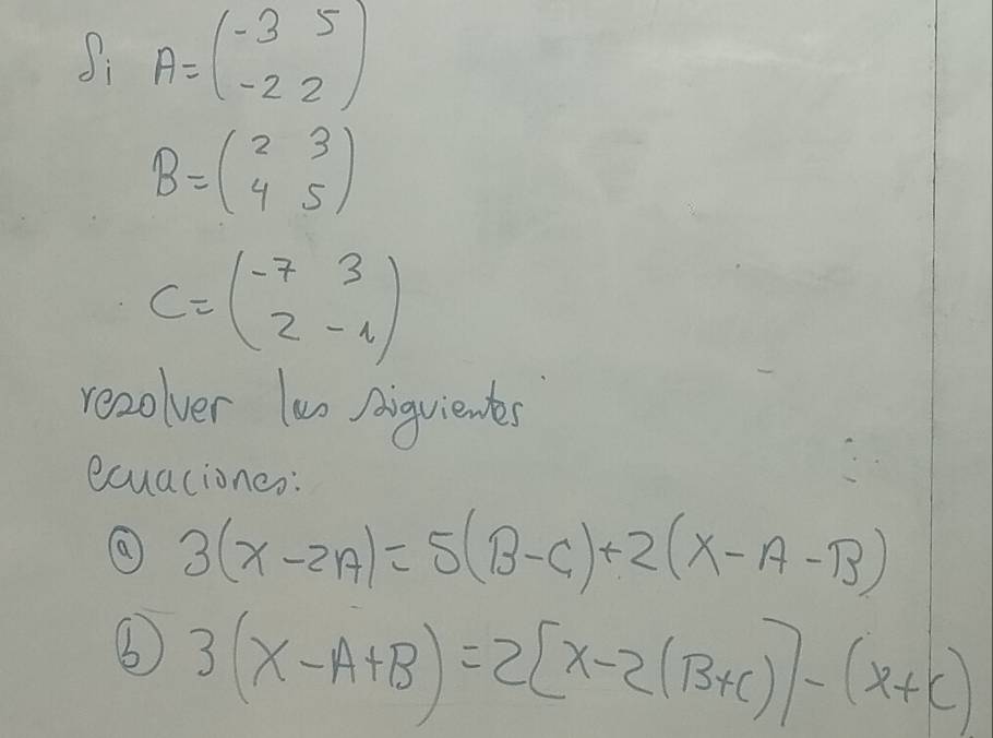 A=beginpmatrix -3&5 -2&2endpmatrix
B=beginpmatrix 2&3 4&5endpmatrix
C=beginpmatrix -7&3 2&-1endpmatrix
recolver lun Aiguientes 
ecuaciones:
3(x-2A)=5(B-C)+2(X-A-B)
③ 3(x-A+B)=2[x-2(B+C)]-(x+C)