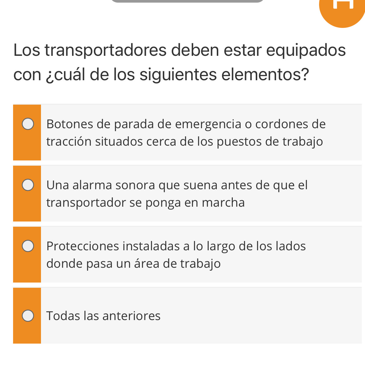 Los transportadores deben estar equipados
con ¿cuál de los siguientes elementos?
Botones de parada de emergencia o cordones de
tracción situados cerca de los puestos de trabajo
Una alarma sonora que suena antes de que el
transportador se ponga en marcha
Protecciones instaladas a lo largo de los lados
donde pasa un área de trabajo
Todas las anteriores