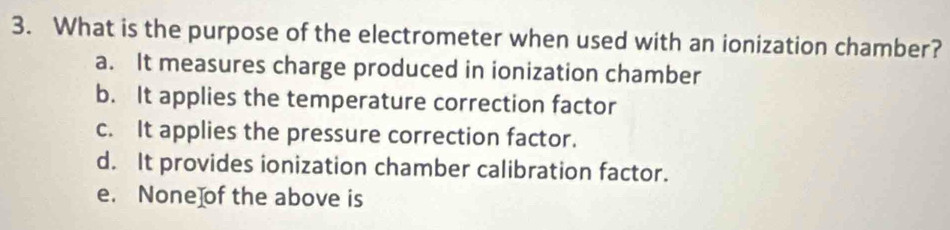 What is the purpose of the electrometer when used with an ionization chamber?
a. It measures charge produced in ionization chamber
b. It applies the temperature correction factor
c. It applies the pressure correction factor.
d. It provides ionization chamber calibration factor.
e. None]of the above is