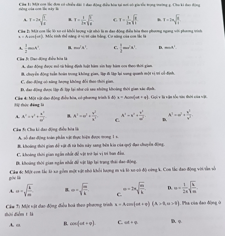 Một con lắc đơn có chiều dài 1 đao động điều hòa tại nơi có gia tốc trọng trường g. Chu ki dao động  riêng của con lắc này là
A. T=2π sqrt(frac l)g. B. T= 1/2π  sqrt(frac l)g. C. T= 1/2π  sqrt(frac g)l. D. T=2π sqrt(frac g)l
Cầu 2: Một con lắc lò xo có khổi lượng vật nhỏ là m dao động điều bòa theo phương ngang với phương trình
x=Acos (omega t) , Mốc tính thể năng ở vị trí cản bằng, Cơ năng của con lắc là
A.  1/2 momega A^2. B. momega^2A^2. C.  1/2 momega^2A^2. D. moA^2.
Câu 3: Dao động điều hòa là
A. đạo động được mô tả bằng định luật hàm sin hay hàm cos theo thời gian.
B. chuyển động tuần hoàn trong không gian, lặp đi lập lại xung quanh một vị trí cổ định.
C. đao động có năng lượng không đổi theo thời gian.
D. dao động được lập đi lập lại như cũ sau những khoảng thời gian xác định.
Câu 4: Một vật dao động điều hòa, có phương trình li độ x=Acos (omega t+varphi ).  Gọi v là vận tốc tức thời của vật
Hệ thức đúng là
A. A^2=v^2+ x^2/w^2 . B. A^2=omega^2+ v^2/x^2 . C. A^2=x^2+ V^2/6a^2 . D. A^2=omega^2+ x^2/v^2 .
Câu 5: Chu kỉ dao động điều hòa là
A. số đao động toàn phần vật thực hiện được trong 1 s.
B. khoảng thời gian dể vật đi từ bên này sang bên kia của quỹ đạo chuyển động.
C. khoáng thời gian ngắn nhất đề vật trở lại vị trí ban đầu.
D. khoáng thời gian ngắn nhất để vật lập lại trạng thái đao động.
Câu 6: Một con lắc lò xo gồm một vật nhỏ khổi lượng m và lò xo có độ cứng k. Con lắc đao động với tần số
góc là
A. omega =sqrt(frac k)m. B. e=sqrt(frac m)k. C. omega =2π sqrt(frac m)k. D. omega = 1/2π  sqrt(frac k)m.
Câu 7:Mdot  vật dao động điều hoà theo phương trình x=Acos (omega t+varphi )(A>0,omega >0) Pha của đạo động ở
thời điểm t là
A. ω. B. cos (omega t+varphi ). C. omega t+varphi . D. φ