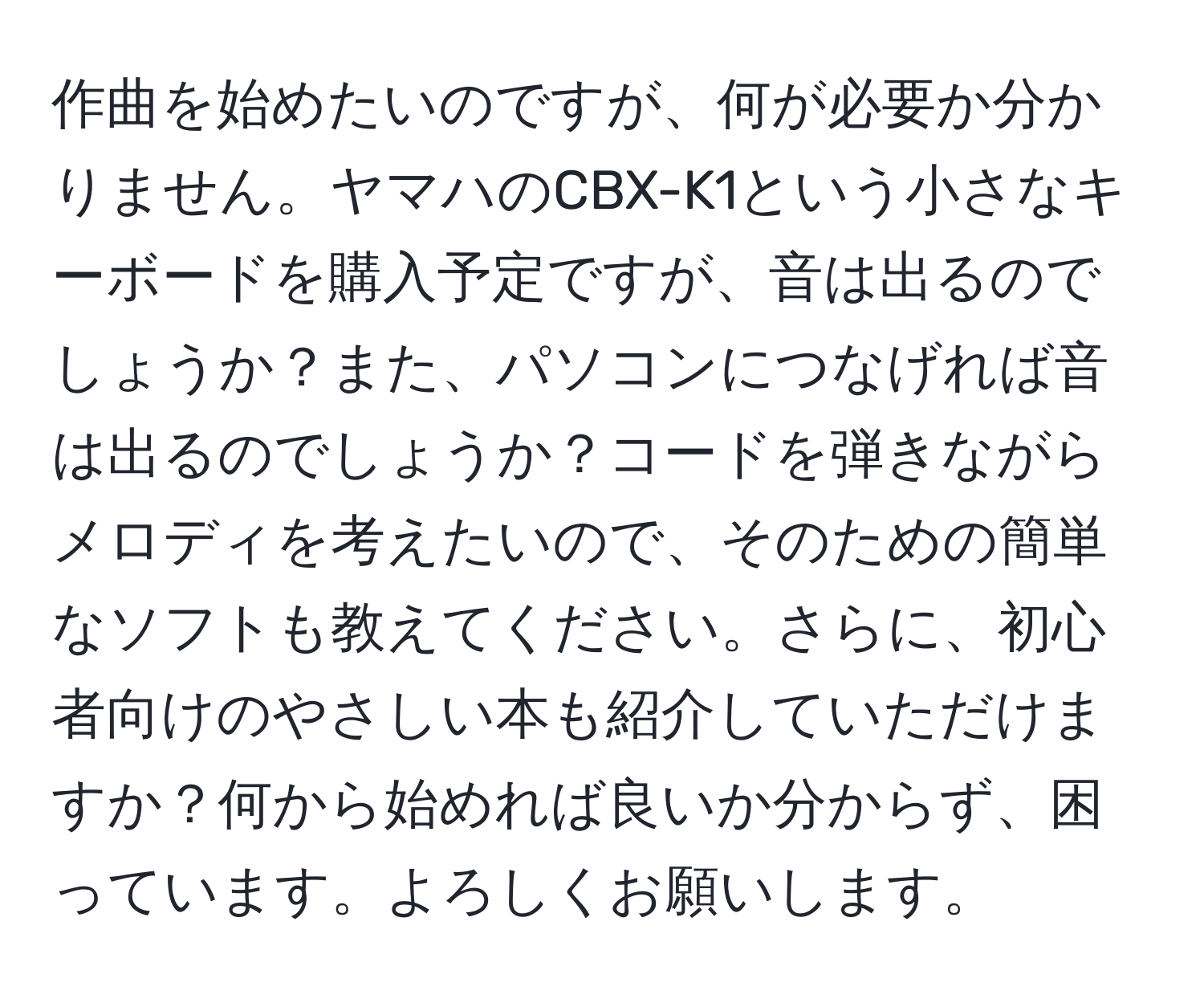 作曲を始めたいのですが、何が必要か分かりません。ヤマハのCBX-K1という小さなキーボードを購入予定ですが、音は出るのでしょうか？また、パソコンにつなげれば音は出るのでしょうか？コードを弾きながらメロディを考えたいので、そのための簡単なソフトも教えてください。さらに、初心者向けのやさしい本も紹介していただけますか？何から始めれば良いか分からず、困っています。よろしくお願いします。