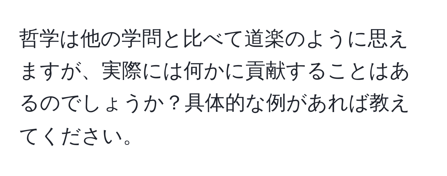 哲学は他の学問と比べて道楽のように思えますが、実際には何かに貢献することはあるのでしょうか？具体的な例があれば教えてください。